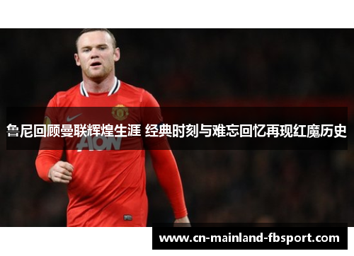 鲁尼回顾曼联辉煌生涯 经典时刻与难忘回忆再现红魔历史