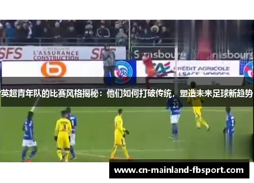 英超青年队的比赛风格揭秘：他们如何打破传统，塑造未来足球新趋势