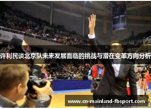 许利民谈北京队未来发展面临的挑战与潜在变革方向分析 许利民谈北京队未来发展面临的挑战与潜在变革方向分析