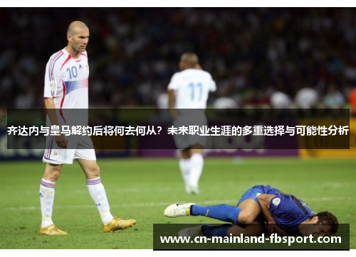 齐达内与皇马解约后将何去何从?未来职业生涯的多重选择与可能性分析 齐达内与皇马解约后将何去何从?未来职业生涯的多重选择与可能性分析