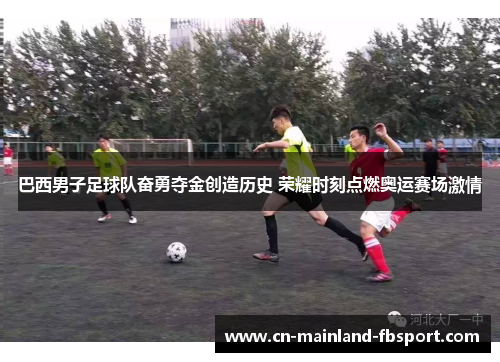 巴西男子足球队奋勇夺金创造历史 荣耀时刻点燃奥运赛场激情