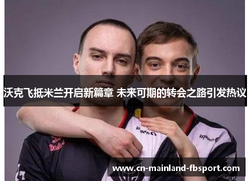 沃克飞抵米兰开启新篇章 未来可期的转会之路引发热议