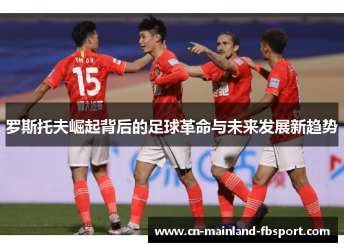 罗斯托夫崛起背后的足球革命与未来发展新趋势 罗斯托夫崛起背后的足球革命与未来发展新趋势